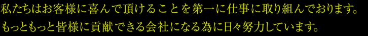 私たちはお客様に喜んでいただけることを第一に仕事に取り組んでおります。もっともっと皆様に貢献できる会社になる為に日々努力しています。